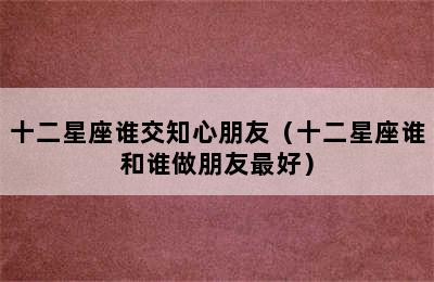 十二星座谁交知心朋友（十二星座谁和谁做朋友最好）