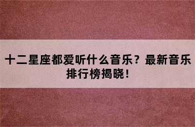 十二星座都爱听什么音乐？最新音乐排行榜揭晓！