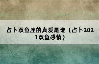 占卜双鱼座的真爱是谁（占卜2021双鱼感情）