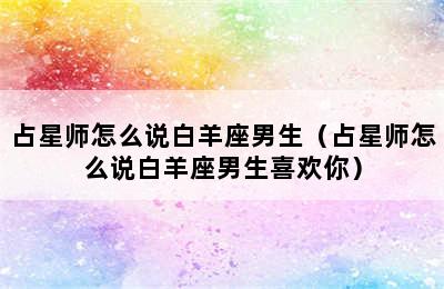 占星师怎么说白羊座男生（占星师怎么说白羊座男生喜欢你）