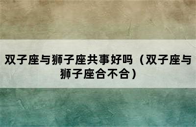 双子座与狮子座共事好吗（双子座与狮子座合不合）