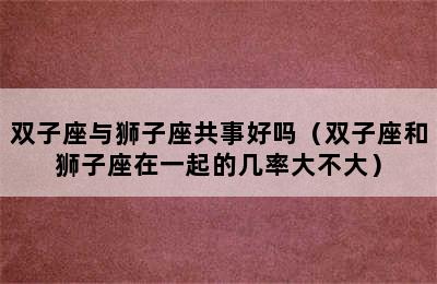 双子座与狮子座共事好吗（双子座和狮子座在一起的几率大不大）