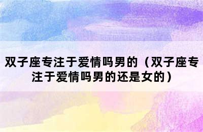 双子座专注于爱情吗男的（双子座专注于爱情吗男的还是女的）