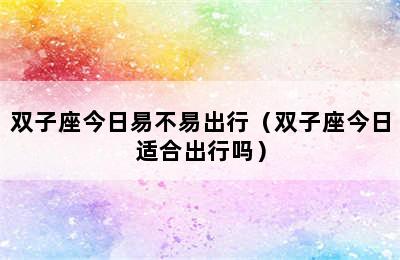 双子座今日易不易出行（双子座今日适合出行吗）