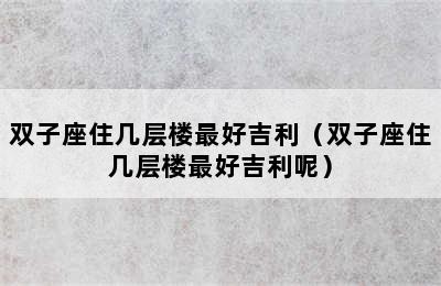 双子座住几层楼最好吉利（双子座住几层楼最好吉利呢）