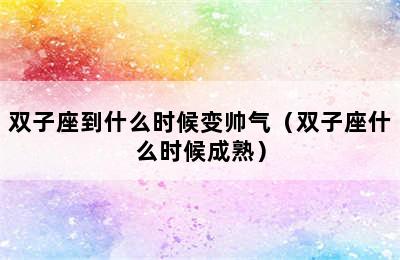 双子座到什么时候变帅气（双子座什么时候成熟）