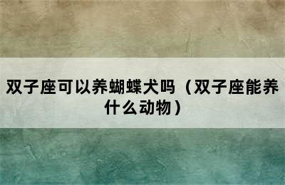 双子座可以养蝴蝶犬吗（双子座能养什么动物）