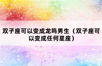 双子座可以变成龙吗男生（双子座可以变成任何星座）