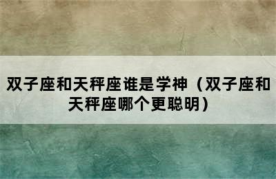 双子座和天秤座谁是学神（双子座和天秤座哪个更聪明）