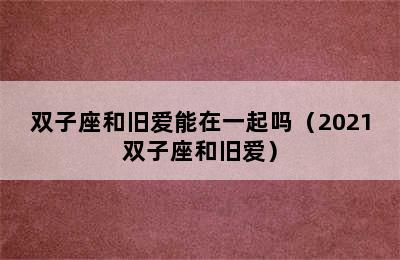 双子座和旧爱能在一起吗（2021双子座和旧爱）