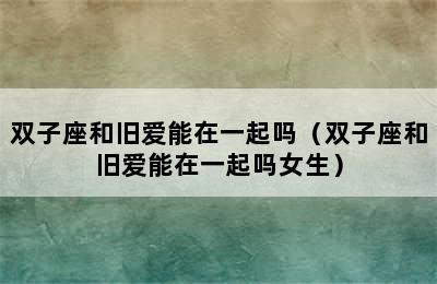 双子座和旧爱能在一起吗（双子座和旧爱能在一起吗女生）