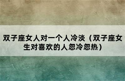 双子座女人对一个人冷淡（双子座女生对喜欢的人忽冷忽热）