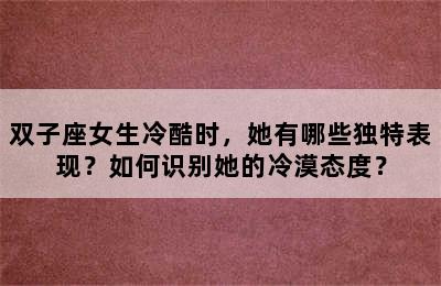 双子座女生冷酷时，她有哪些独特表现？如何识别她的冷漠态度？