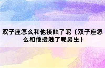 双子座怎么和他接触了呢（双子座怎么和他接触了呢男生）