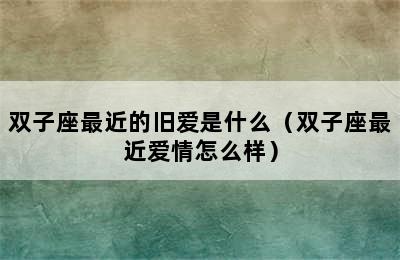 双子座最近的旧爱是什么（双子座最近爱情怎么样）