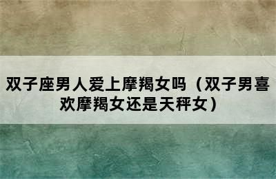 双子座男人爱上摩羯女吗（双子男喜欢摩羯女还是天秤女）