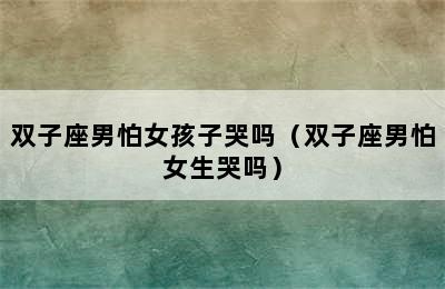 双子座男怕女孩子哭吗（双子座男怕女生哭吗）