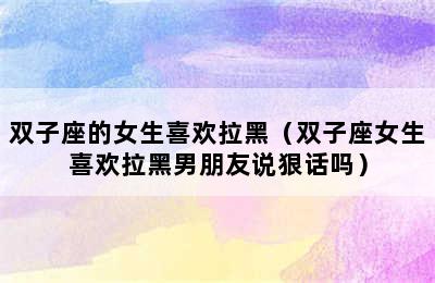 双子座的女生喜欢拉黑（双子座女生喜欢拉黑男朋友说狠话吗）