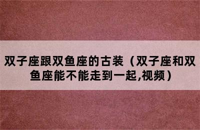 双子座跟双鱼座的古装（双子座和双鱼座能不能走到一起,视频）