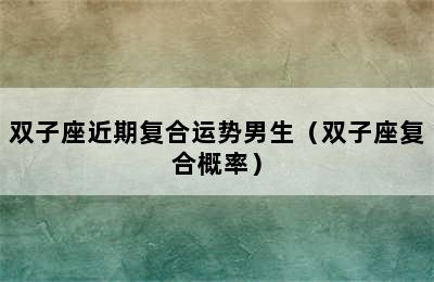 双子座近期复合运势男生（双子座复合概率）