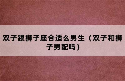 双子跟狮子座合适么男生（双子和狮子男配吗）