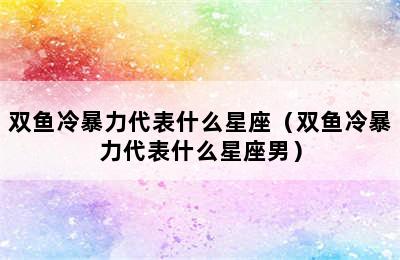 双鱼冷暴力代表什么星座（双鱼冷暴力代表什么星座男）