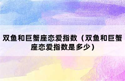 双鱼和巨蟹座恋爱指数（双鱼和巨蟹座恋爱指数是多少）