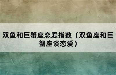 双鱼和巨蟹座恋爱指数（双鱼座和巨蟹座谈恋爱）