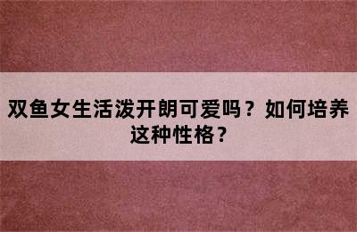 双鱼女生活泼开朗可爱吗？如何培养这种性格？