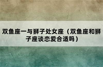 双鱼座一与狮子处女座（双鱼座和狮子座谈恋爱合适吗）