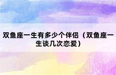 双鱼座一生有多少个伴侣（双鱼座一生谈几次恋爱）