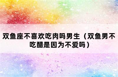 双鱼座不喜欢吃肉吗男生（双鱼男不吃醋是因为不爱吗）