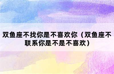 双鱼座不找你是不喜欢你（双鱼座不联系你是不是不喜欢）