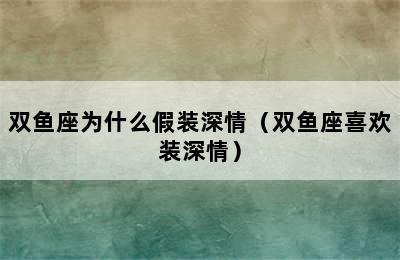 双鱼座为什么假装深情（双鱼座喜欢装深情）