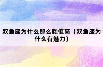 双鱼座为什么那么颜值高（双鱼座为什么有魅力）