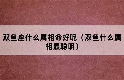 双鱼座什么属相命好呢（双鱼什么属相最聪明）