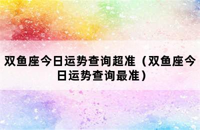 双鱼座今日运势查询超准（双鱼座今日运势查询最准）