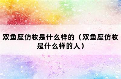 双鱼座仿妆是什么样的（双鱼座仿妆是什么样的人）