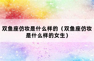 双鱼座仿妆是什么样的（双鱼座仿妆是什么样的女生）