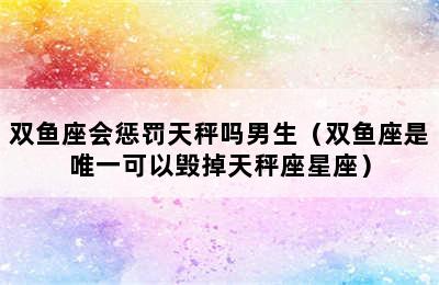 双鱼座会惩罚天秤吗男生（双鱼座是唯一可以毁掉天秤座星座）