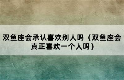 双鱼座会承认喜欢别人吗（双鱼座会真正喜欢一个人吗）