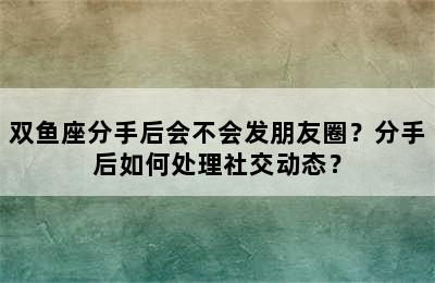 双鱼座分手后会不会发朋友圈？分手后如何处理社交动态？