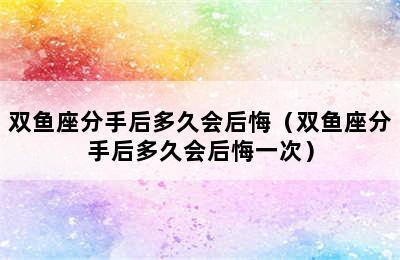 双鱼座分手后多久会后悔（双鱼座分手后多久会后悔一次）