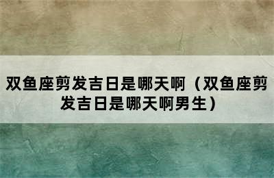 双鱼座剪发吉日是哪天啊（双鱼座剪发吉日是哪天啊男生）