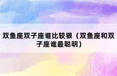 双鱼座双子座谁比较狠（双鱼座和双子座谁最聪明）