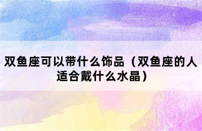 双鱼座可以带什么饰品（双鱼座的人适合戴什么水晶）