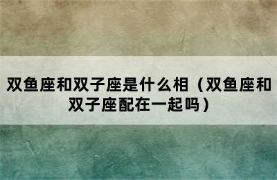 双鱼座和双子座是什么相（双鱼座和双子座配在一起吗）