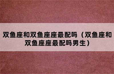 双鱼座和双鱼座座最配吗（双鱼座和双鱼座座最配吗男生）