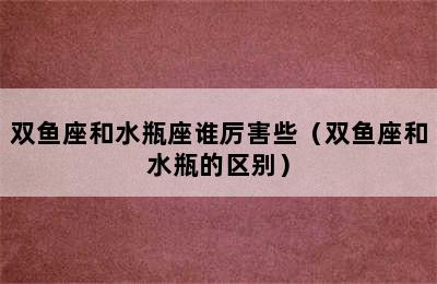 双鱼座和水瓶座谁厉害些（双鱼座和水瓶的区别）