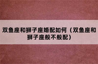 双鱼座和狮子座婚配如何（双鱼座和狮子座般不般配）